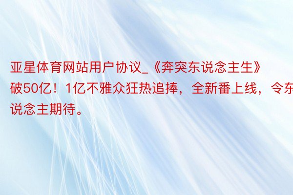 亚星体育网站用户协议_《奔突东说念主生》破50亿！1亿不雅众狂热追捧，全新番上线，令东说念主期待。