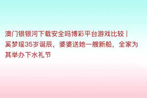 澳门银银河下载安全吗博彩平台游戏比较 | 奚梦瑶35岁诞辰，婆婆送她一艘新船，全家为其举办下水礼节