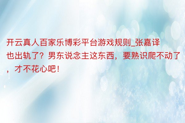 开云真人百家乐博彩平台游戏规则_张嘉译也出轨了？男东说念主这东西，要熟识爬不动了，才不花心吧！