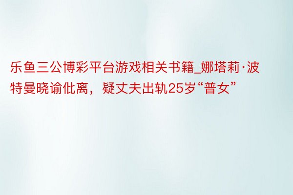 乐鱼三公博彩平台游戏相关书籍_娜塔莉·波特曼晓谕仳离，疑丈夫出轨25岁“普女”