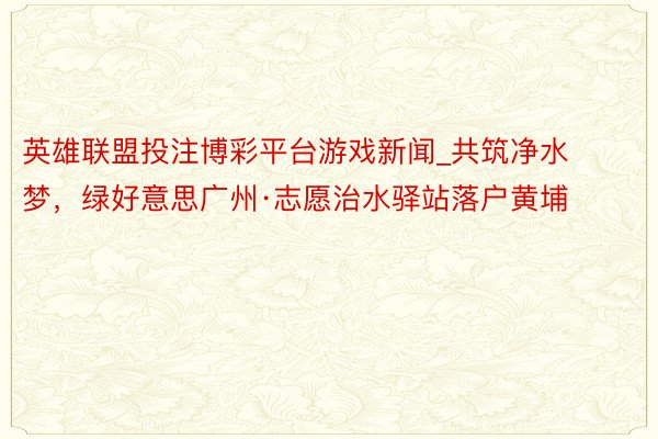 英雄联盟投注博彩平台游戏新闻_共筑净水梦，绿好意思广州·志愿治水驿站落户黄埔