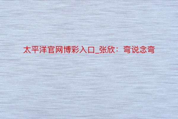 太平洋官网博彩入口_张欣：弯说念弯