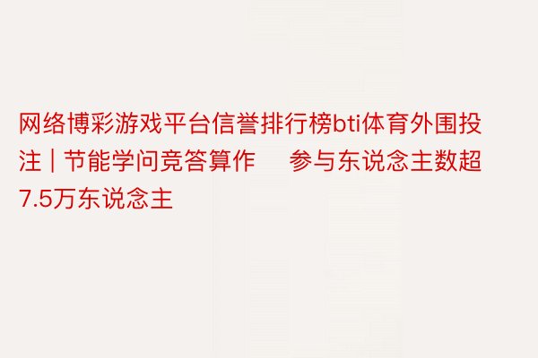 网络博彩游戏平台信誉排行榜bti体育外围投注 | 节能学问竞答算作    参与东说念主数超7.5万东说念主