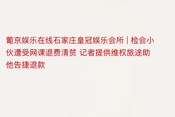 葡京娱乐在线石家庄皇冠娱乐会所 | 检会小伙遭受网课退费清贫 记者提供维权旅途助他告捷退款