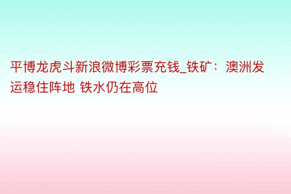 平博龙虎斗新浪微博彩票充钱_铁矿：澳洲发运稳住阵地 铁水仍在高位