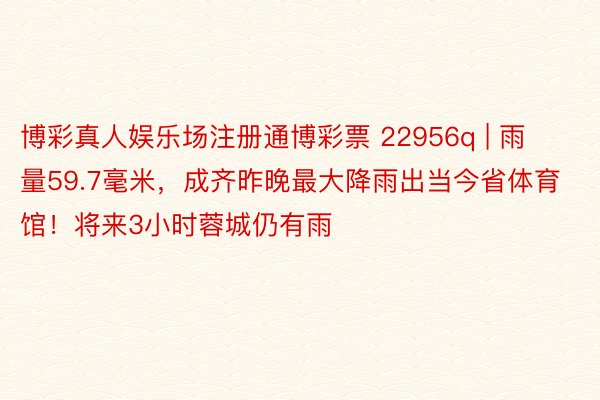 博彩真人娱乐场注册通博彩票 22956q | 雨量59.7毫米，成齐昨晚最大降雨出当今省体育馆！将来3小时蓉城仍有雨