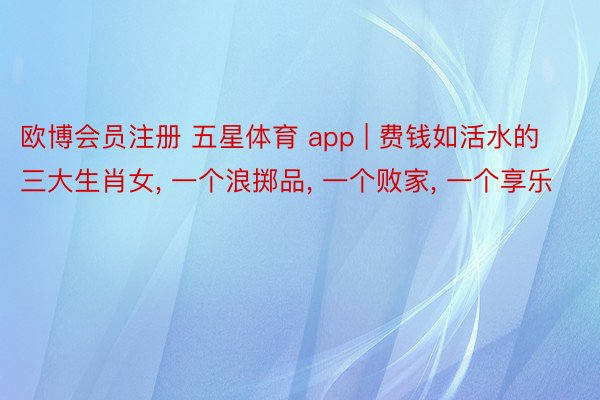 欧博会员注册 五星体育 app | 费钱如活水的三大生肖女, 一个浪掷品, 一个败家, 一个享乐
