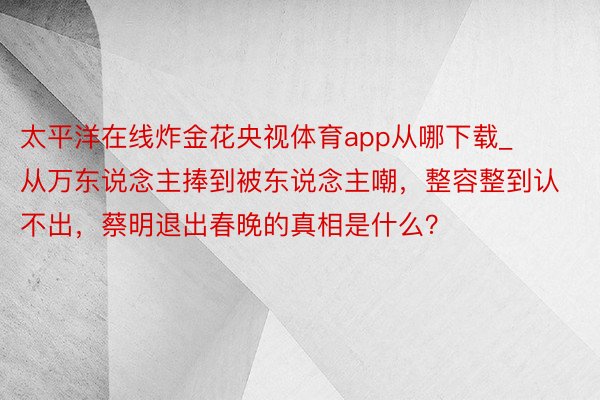 太平洋在线炸金花央视体育app从哪下载_从万东说念主捧到被东说念主嘲，整容整到认不出，蔡明退出春晚的真相是什么？