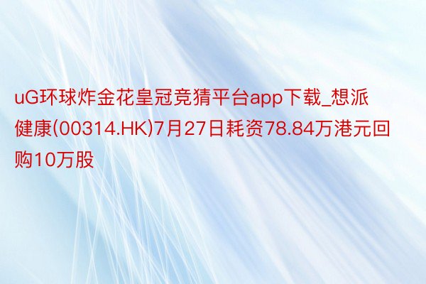 uG环球炸金花皇冠竞猜平台app下载_想派健康(00314.HK)7月27日耗资78.84万港元回购10万股