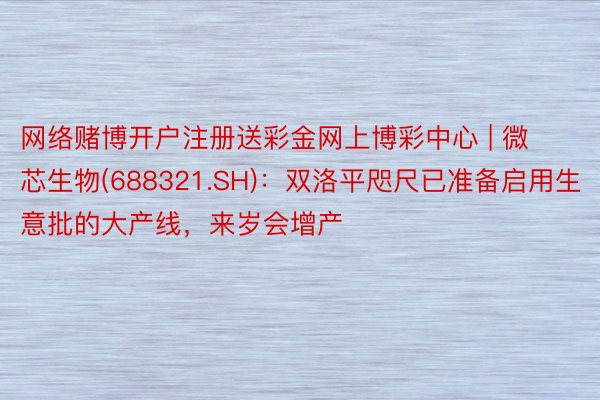 网络赌博开户注册送彩金网上博彩中心 | 微芯生物(688321.SH)：双洛平咫尺已准备启用生意批的大产线，来岁会增产