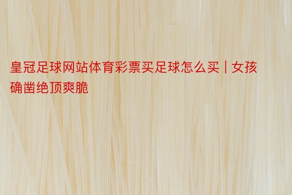 皇冠足球网站体育彩票买足球怎么买 | 女孩确凿绝顶爽脆