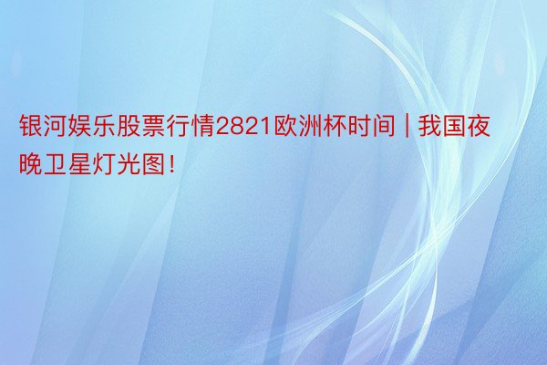 银河娱乐股票行情2821欧洲杯时间 | 我国夜晚卫星灯光图！