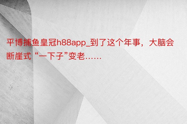 平博捕鱼皇冠h88app_到了这个年事，大脑会断崖式 “一下子”变老……