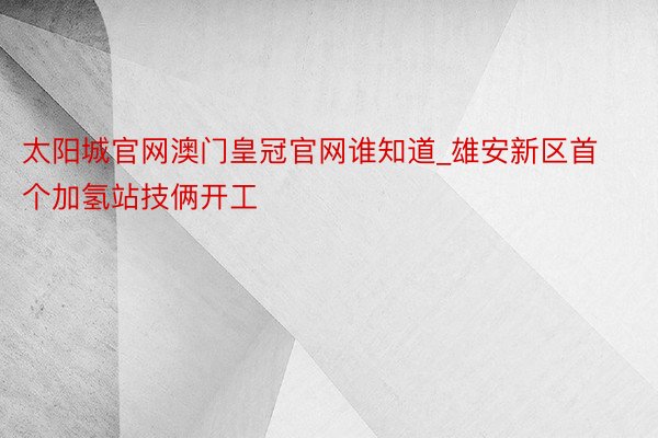 太阳城官网澳门皇冠官网谁知道_雄安新区首个加氢站技俩开工