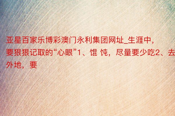 亚星百家乐博彩澳门永利集团网址_生涯中,要狠狠记取的“心眼”1、馄 饨,尽量要少吃2、去外地,要