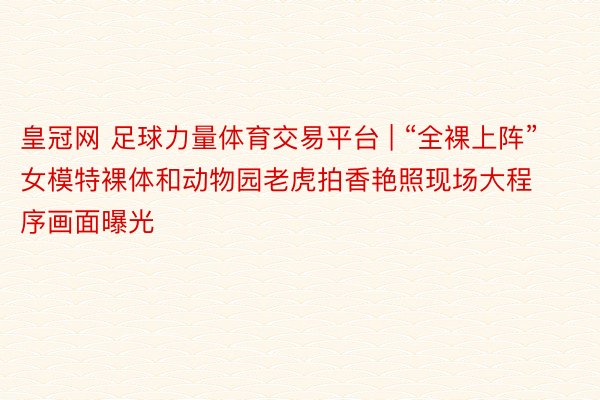 皇冠网 足球力量体育交易平台 | “全裸上阵”女模特裸体和动物园老虎拍香艳照现场大程序画面曝光