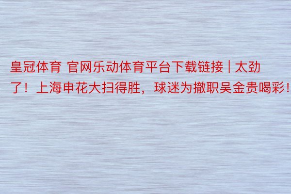 皇冠体育 官网乐动体育平台下载链接 | 太劲了！上海申花大扫得胜，球迷为撤职吴金贵喝彩！