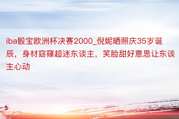 iba骰宝欧洲杯决赛2000_倪妮晒照庆35岁诞辰，身材窈窱超迷东谈主，笑脸甜好意思让东谈主心动