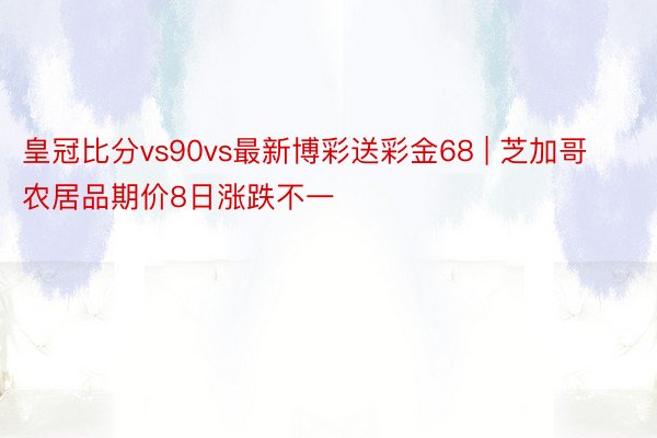 皇冠比分vs90vs最新博彩送彩金68 | 芝加哥农居品期价8日涨跌不一