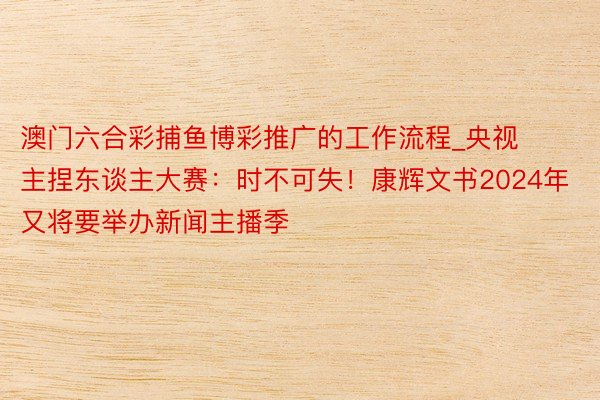 澳门六合彩捕鱼博彩推广的工作流程_央视主捏东谈主大赛：时不可失！康辉文书2024年又将要举办新闻主播季