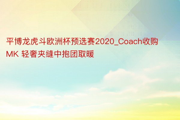 平博龙虎斗欧洲杯预选赛2020_Coach收购MK 轻奢夹缝中抱团取暖