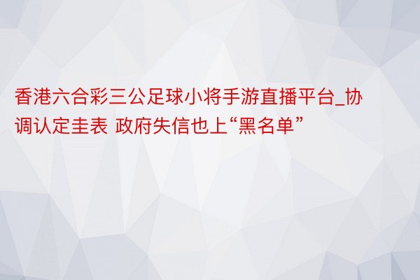 香港六合彩三公足球小将手游直播平台_协调认定圭表 政府失信也上“黑名单”