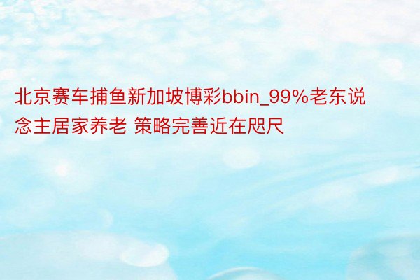 北京赛车捕鱼新加坡博彩bbin_99%老东说念主居家养老 策略完善近在咫尺