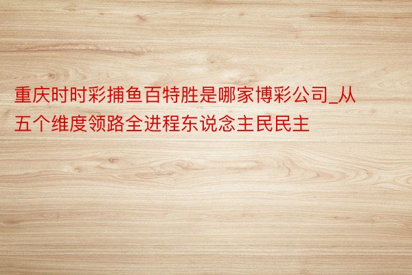 重庆时时彩捕鱼百特胜是哪家博彩公司_从五个维度领路全进程东说念主民民主