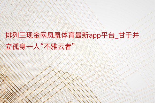 排列三现金网凤凰体育最新app平台_甘于并立孤身一人“不雅云者”