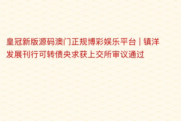 皇冠新版源码澳门正规博彩娱乐平台 | 镇洋发展刊行可转债央求获上交所审议通过