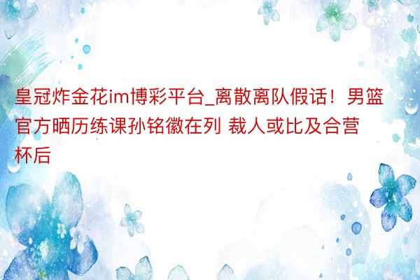 皇冠炸金花im博彩平台_离散离队假话！男篮官方晒历练课孙铭徽在列 裁人或比及合营杯后