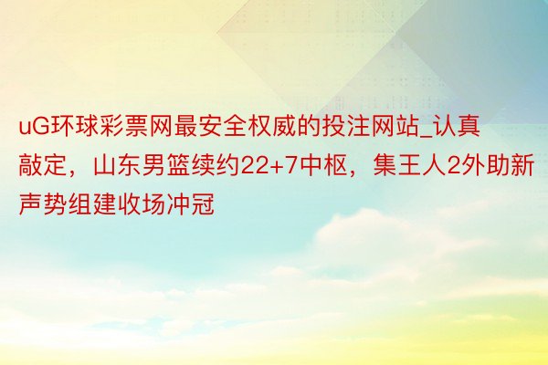 uG环球彩票网最安全权威的投注网站_认真敲定，山东男篮续约22+7中枢，集王人2外助新声势组建收场冲冠