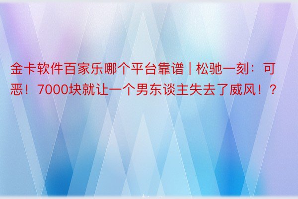 金卡软件百家乐哪个平台靠谱 | 松驰一刻：可恶！7000块就让一个男东谈主失去了威风！？