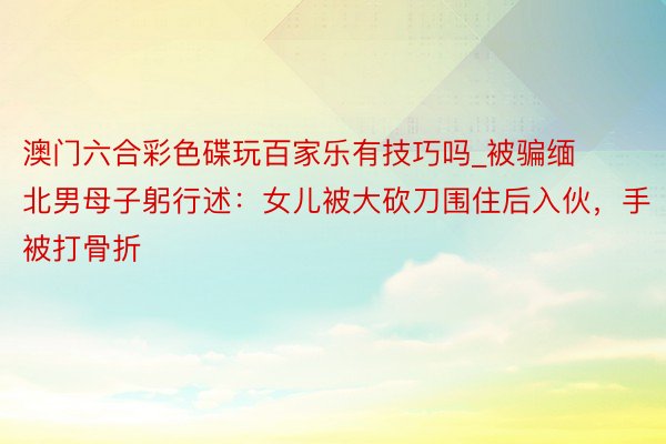 澳门六合彩色碟玩百家乐有技巧吗_被骗缅北男母子躬行述：女儿被大砍刀围住后入伙，手被打骨折