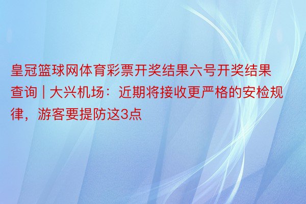 皇冠篮球网体育彩票开奖结果六号开奖结果查询 | 大兴机场：近期将接收更严格的安检规律，游客要提防这3点
