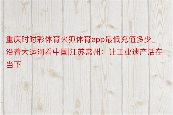 重庆时时彩体育火狐体育app最低充值多少_沿着大运河看中国|江苏常州：让工业遗产活在当下