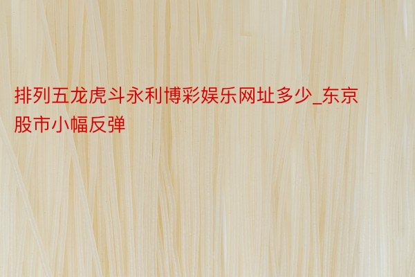排列五龙虎斗永利博彩娱乐网址多少_东京股市小幅反弹