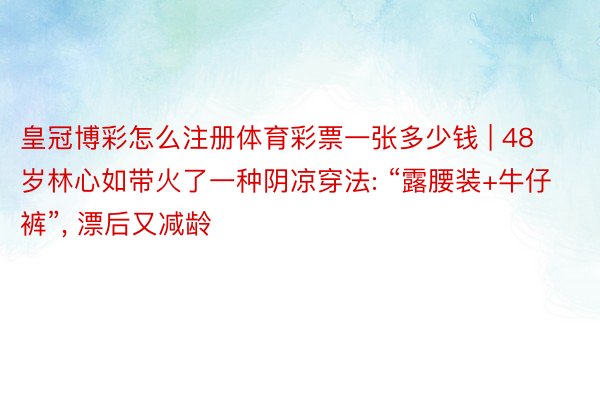 皇冠博彩怎么注册体育彩票一张多少钱 | 48岁林心如带火了一种阴凉穿法: “露腰装+牛仔裤”, 漂后又减龄