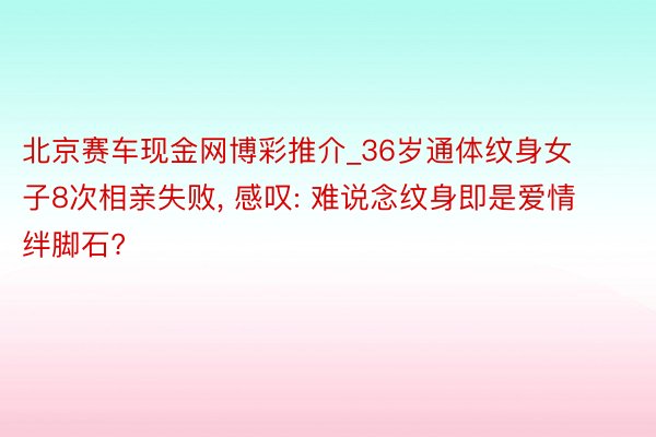 北京赛车现金网博彩推介_36岁通体纹身女子8次相亲失败, 感叹: 难说念纹身即是爱情绊脚石?