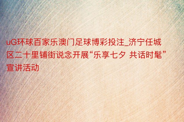 uG环球百家乐澳门足球博彩投注_济宁任城区二十里铺街说念开展“乐享七夕 共话时髦”宣讲活动