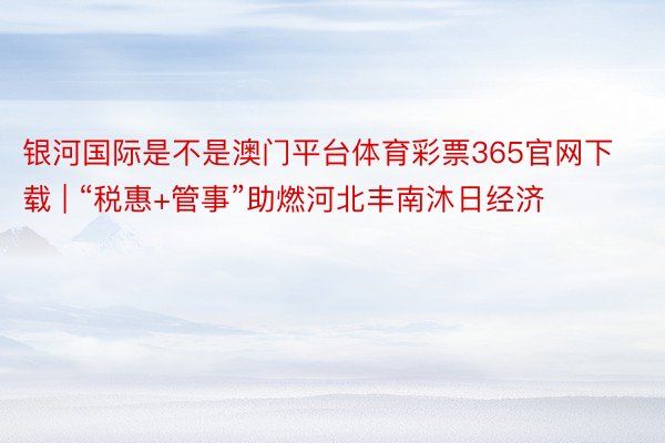 银河国际是不是澳门平台体育彩票365官网下载 | “税惠+管事”助燃河北丰南沐日经济