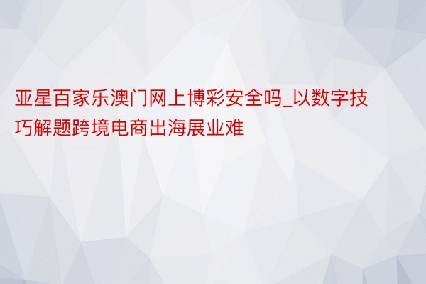 亚星百家乐澳门网上博彩安全吗_以数字技巧解题跨境电商出海展业难