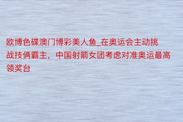 欧博色碟澳门博彩美人鱼_在奥运会主动挑战技俩霸主，中国射箭女团考虑对准奥运最高领奖台
