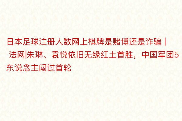 日本足球注册人数网上棋牌是赌博还是诈骗 | 法网|朱琳、袁悦依旧无缘红土首胜，中国军团5东说念主闯过首轮