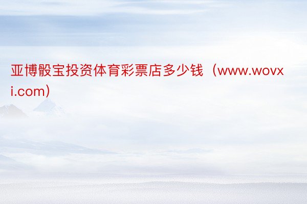 亚博骰宝投资体育彩票店多少钱（www.wovxi.com）