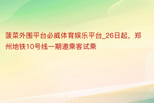 菠菜外围平台必威体育娱乐平台_26日起，郑州地铁10号线一期邀乘客试乘