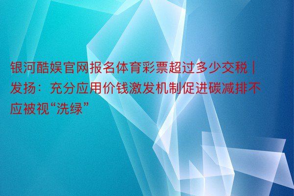 银河酷娱官网报名体育彩票超过多少交税 | 发扬：充分应用价钱激发机制促进碳减排不应被视“洗绿”