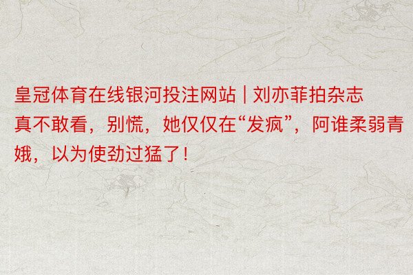皇冠体育在线银河投注网站 | 刘亦菲拍杂志真不敢看，别慌，她仅仅在“发疯”，阿谁柔弱青娥，以为使劲过猛了！