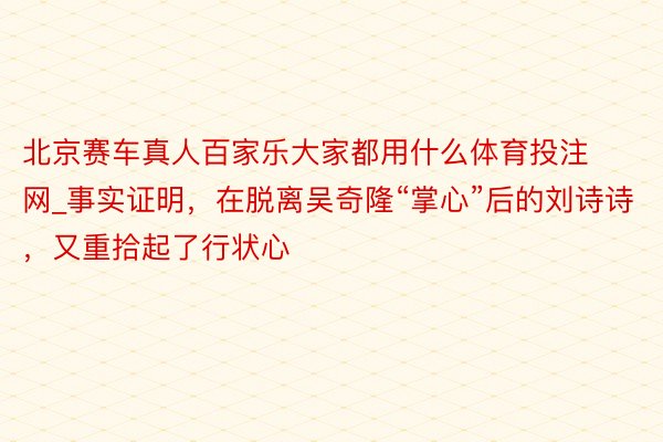 北京赛车真人百家乐大家都用什么体育投注网_事实证明，在脱离吴奇隆“掌心”后的刘诗诗，又重拾起了行状心