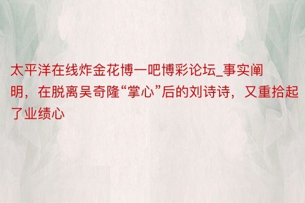 太平洋在线炸金花博一吧博彩论坛_事实阐明，在脱离吴奇隆“掌心”后的刘诗诗，又重拾起了业绩心